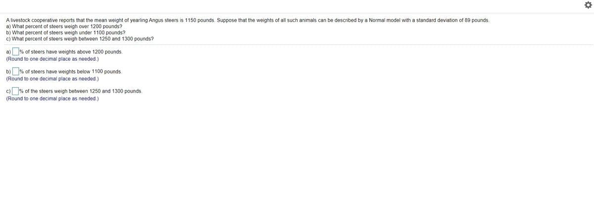 A livestock cooperative reports that the mean weight of yearling Angus steers is 1150 pounds. Suppose that the weights of all such animals can be described by a Normal model with a standard deviation of 89 pounds.
a) What percent of steers weigh over 1200 pounds?
b) What percent of steers weigh under 1100 pounds?
c) What percent of steers weigh between 1250 and 1300 pounds?
a) % of steers have weights above 1200 pounds.
(Round to one decimal place as needed.)
b) % of steers have weights below 1100 pounds.
(Round to one decimal place as needed.)
c) % of the steers weigh between 1250 and 1300 pounds.
(Round to one decimal place as needed.)
