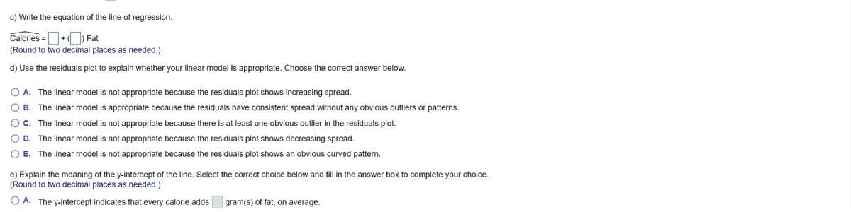 c) Write the equation of the line of regression.
Calories =+() Fat
%3D
(Round to two decimal places as needed.)
d) Use the residuals plot to explain whether your linear model is appropriate. Choose the correct answer below.
O A. The linear model is not appropriate because the residuals plot shows increasing spread.
B. The linear model is appropriate because the residuals have consistent spread without any obvious outliers or patterns.
C. The linear model is not appropriate because there is at least one obvious outlier in the residuals plot.
D. The linear model is not appropriate because the residuals plot shows decreasing spread.
O E. The linear model is not appropriate because the residuals plot shows an obvious curved pattern.
e) Explain the meaning of the y-intercept of the line. Select the correct choice below and fill in the answer box to complete your choice.
(Round to two decimal places as needed.)
O A. The y-intercept indicates that every calorie adds
gram(s) of fat, on average.
