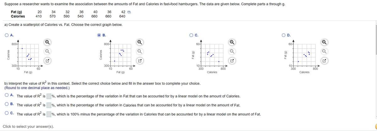 Suppose a researcher wants to examine the association between the amounts of Fat and Calories in fast-food hamburgers. The data are given below. Complete parts a through g.
Fat (g)
20
34
32
36
40
36
42 D
Calories
410
570
590
540
660
660
640
a) Create a scatterplot of Calories vs. Fat. Choose the correct graph below.
A.
B.
C.
D.
800-
800-
60-
60-
to
300+
10
300-
10
10-
300
10-
300
60
800
800
Fat (g)
Fat (g)
Calories
Calories
b) Interpret the value of R in this context. Select the correct choice below and fill in the answer box to complete your choice.
(Round to one decimal place as needed.)
O A. The value of R is
%, which is the percentage of the variation in Fat that can be accounted for by a linear model on the amount of Calories.
B. The value of R is
%, which is the percentage of the variation in Calories that can be accounted for by a linear model on the amount of Fat.
O C. The value of R is
%, which is 100% minus the percentage of the variation in Calories that can be accounted for by a linear model on the amount of Fat.
Click to select your answer(s).
Calories
