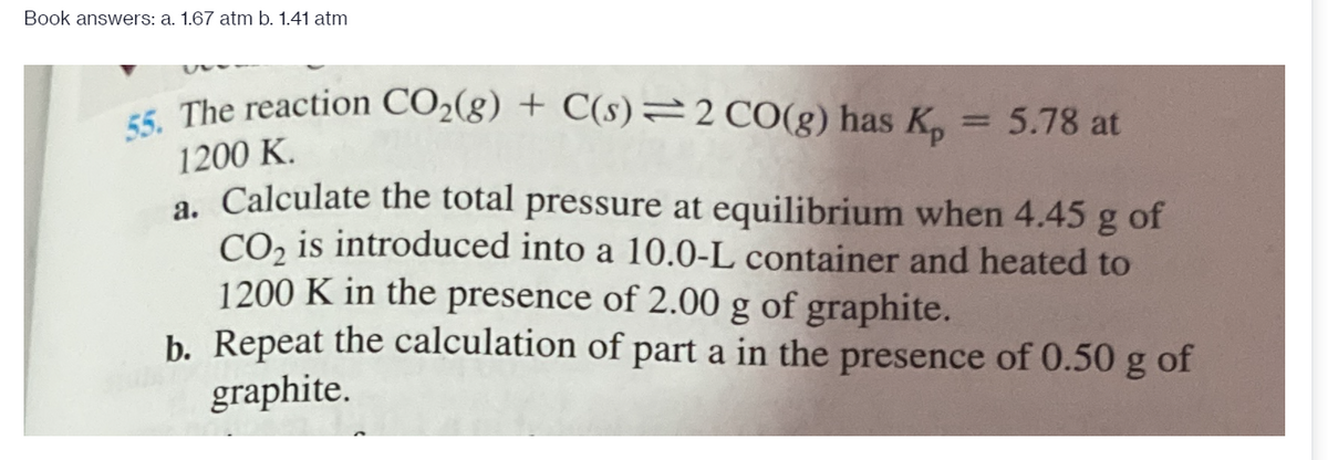 55. The reaction CO2(g) + C(s)=2 CO(g) has Kp
Book answers: a. 1.67 atm b. 1.41 atm
t The reaction CO2(g) + C(s)=2 CO(g) has K
5.78 at
1200 K.
a. Calculate the total pressure at equilibrium when 4.45 g of
CO, is introduced into a 10.0-L container and heated to
1200 K in the presence of 2.00 g of graphite.
b. Repeat the calculation of part a in the presence of 0.50 g of
graphite.
а.
