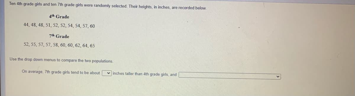 Ten 4th grade girls and ten 7th grade girls were randomly selected. Their heights, in inches, are recorded below.
4th Grade
44, 48, 48, 51, 52, 52, 54, 54, 57, 60
7h Grade
52, 55, 57, 57, 58, 60, 60, 62, 64, 65
Use the drop down menus to compare the two populations.
On average, 7th grade girls tend to be about v inches taller than 4th grade girls, and
