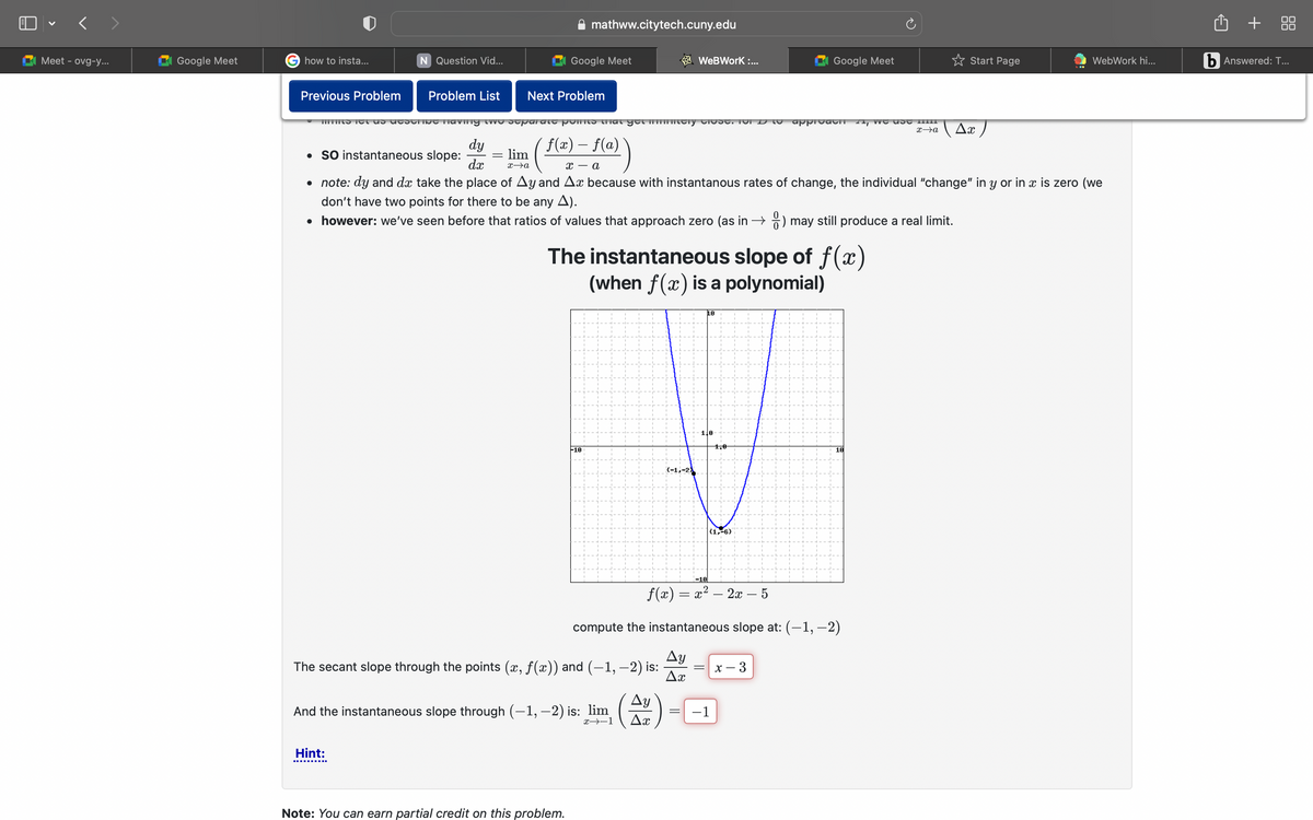 Meet - ovg-y...
Google Meet
how to insta...
Previous Problem
N Question Vid...
Problem List
Hint:
dy
dx
Next Problem
lim
x→a
mathww.citytech.cuny.edu
Google Meet
mis net as describe having two separate points that get mely close. For
´ f(x) – f(a)
• SO instantaneous slope:
xa
• note: dy and do take the place of Ay and Ax because with instantanous rates of change, the individual "change" in y or in x is zero (we
don't have two points for there to be any A).
• however: we've seen before that ratios of values that approach zero (as in →) may still produce a real limit.
-10
Note: You can earn partial credit on this problem.
And the instantaneous slope through (-1, -2) is: lim
x-1
The instantaneous slope of f(x)
(when f(x) is a polynomial)
WeBWork:...
Ay
Ax
=
10
1,0
f(x) = x² – 2x – 5
compute the instantaneous slope at: (−1, −2)
The secant slope through the points (x, ƒ(x)) and (−1, −2) is:
Ay
Ax
1,0
−1
Google Meet
(1,-6)
approach, we use
x - 3
18
✩Start Page
x→a
WebWork hi...
Ax )
b Answered: T...