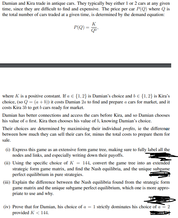 Damian and Kira trade in antique cars. They typically buy either 1 or 2 cars at any given
time, since they are difficult to find and expensive. The price per car P(Q) where Qis
the total number of cars traded at a given time, is determined by the demand equation:
K
P(Q) - 52²
=
where K is a positive constant. If a € {1, 2} is Damian's choice and b = {1, 2} is Kira's
choice, (so Q = (a + b)) it costs Damian 2a to find and prepare a cars for market, and it
costs Kira 3b to get b cars ready for market.
Damian has better connections and access the cars before Kira, and so Damian chooses
his value of a first. Kira then chooses his value of b, knowing Damian's choice.
Their choices are determined by maximising their individual profits, ie the difference
between how much they can sell their cars for, minus the total costs to prepare them for
sale.
(i) Express this game as an extensive form game tree, making sure to fully label all the
nodes and links, and especially writing down their payoffs.
(ii) Using the specific choice of K = 144, convert the game tree into an extended
strategic form game matrix, and find the Nash equilibria, and the unique subgame
perfect equilibrium in pure strategies.
(iii) Explain the difference between the Nash equilibria found from the strategic form
game matrix and the unique subgame perfect equilibrium, which one is more appro-
priate to use and why.
(iv) Prove that for Damian, his choice of a = 1 strictly dominates his choice of a = 2
provided K < 144.
Purks