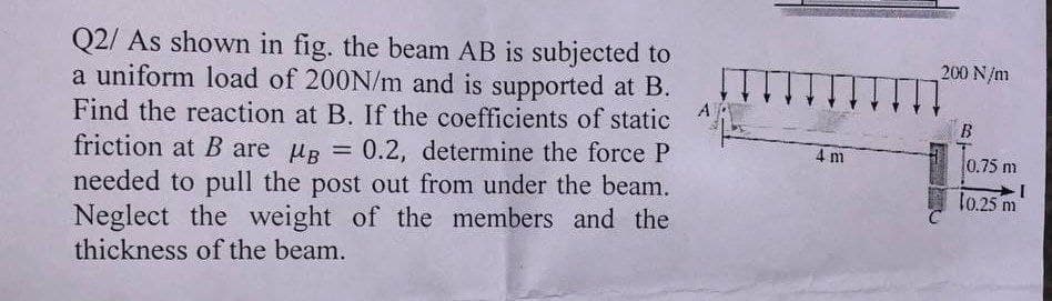 Q2/ As shown in fig. the beam AB is subjected to
a uniform load of 200N/m and is supported at B.
Find the reaction at B. If the coefficients of static
friction at B are μB = 0.2, determine the force P
needed to pull the post out from under the beam.
Neglect the weight of the members and the
thickness of the beam.
4 m
200 N/m
B
0.75 m
I
10.25 m