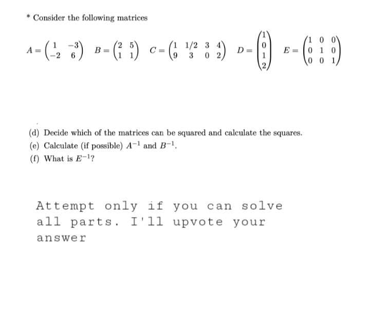 *Consider the following matrices
1
3
A=(-₂3) B=(²5) C- (₁1/²82) D=
3 0 2,
(d) Decide which of the matrices can be squared and calculate the squares.
(e) Calculate (if possible) A-1 and B-¹,
(f) What is E-¹?
Attempt only
only if you can solve
all parts. I'll upvote your
answer
0 0
0
c = () -- 6:9)
E 0 1 0
001