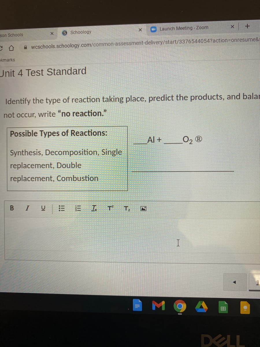 Launch Meeting - Zoom
8 Schoology
son Schools
A wcschools.schoology.com/common-assessment-delivery/start/3376544054?action=onresume&
kmarks
Unit 4 Test Standard
Identify the type of reaction taking place, predict the products, and balar
not occur, write "no reaction."
Possible Types of Reactions:
Al +
O2 ®
Synthesis, Decomposition, Single
replacement, Double
replacement, Combustion
I
T'
T2
M 9
田
DELL
