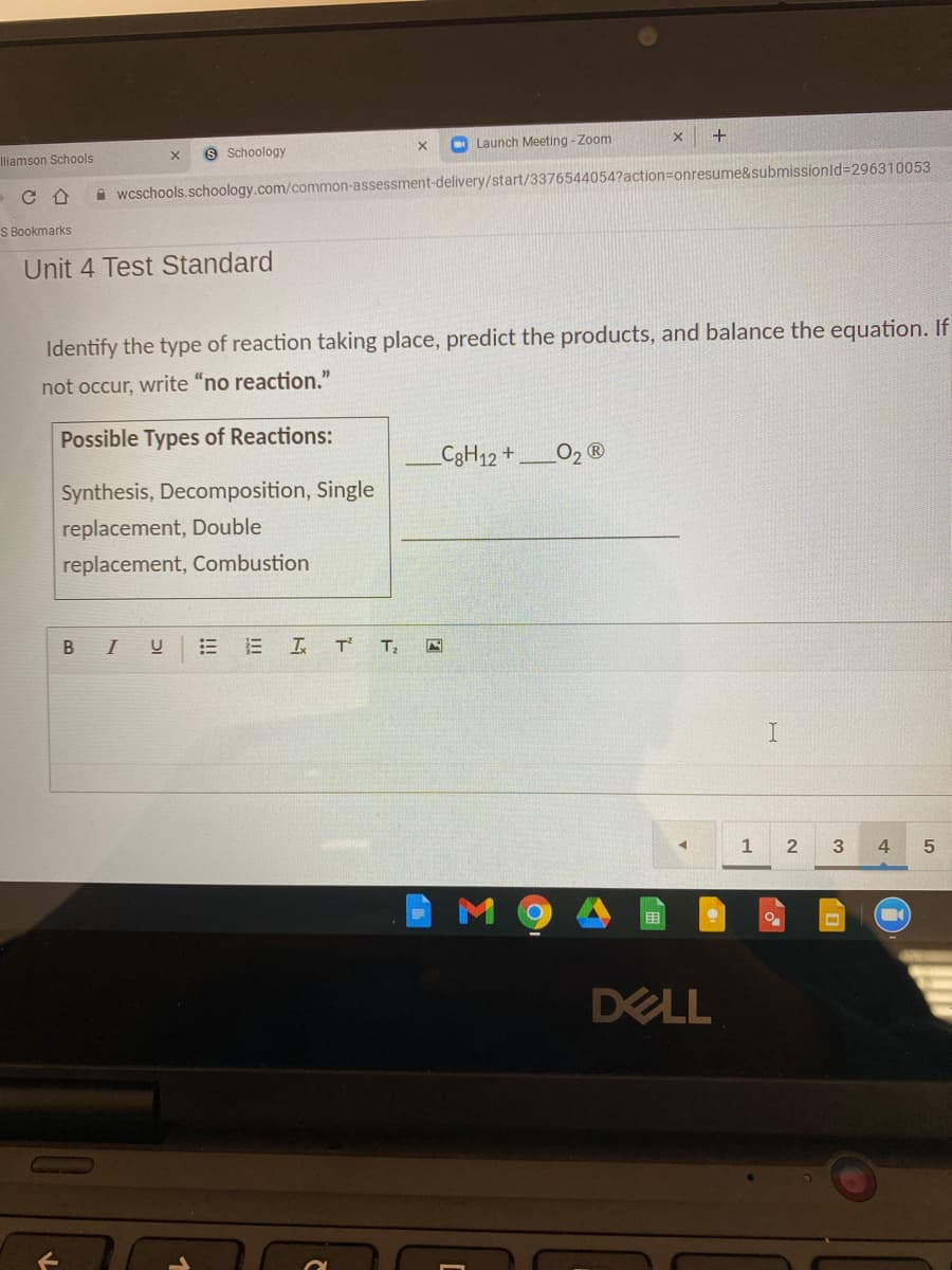 9 Schoology
Launch Meeting - Zoom
+
Iliamson Schools
A wcschools.schoology.com/common-assessment-delivery/start/3376544054?action=Donresume&submissionld=296310053
S Bookmarks
Unit 4 Test Standard
Identify the type of reaction taking place, predict the products, and balance the equation. If
not occur, write "no reaction."
Possible Types of Reactions:
C3H12+
O2 ®
Synthesis, Decomposition, Single
replacement, Double
replacement, Combustion
B I
E I T
1
4
M
DELL

