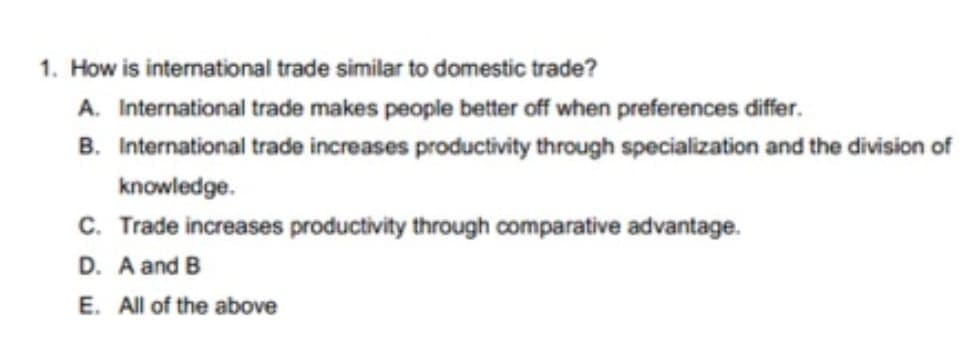1. How is international trade similar to domestic trade?
A. International trade makes people better off when preferences differ.
B. International trade increases productivity through specialization and the division of
knowledge.
C. Trade increases productivity through comparative advantage.
D. A and B
E. All of the above