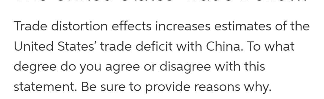 Trade distortion effects increases estimates of the
United States' trade deficit with China. To what
degree do you agree or disagree with this
statement. Be sure to provide reasons why.