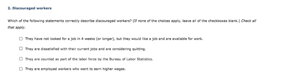 2. Discouraged workers
Which of the following statements correctly describe discouraged workers? (If none of the choices apply, leave all of the checkboxes blank.) Check all
that apply.
They have not looked for a job in 4 weeks (or longer), but they would like a job and are available for work.
They are dissatisfied with their current jobs and are considering quitting.
They are counted as part of the labor force by the Bureau of Labor Statistics.
They are employed workers who want to earn higher wages.