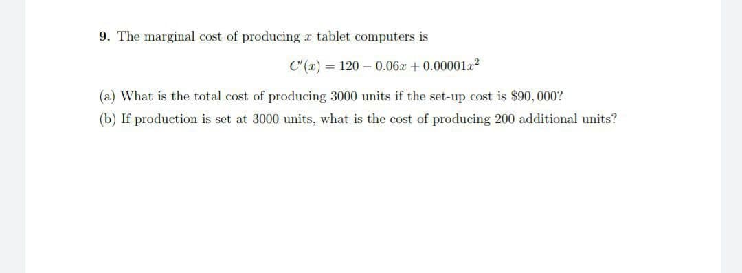 9. The marginal cost of producing a tablet computers is
C'(x) = 1200.06x + 0.00001x²
(a) What is the total cost of producing 3000 units if the set-up cost is $90,000?
(b) If production is set at 3000 units, what is the cost of producing 200 additional units?