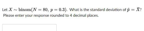 Let X~ binom (N=
=
80, p = 0.3). What is the standard deviation of p = X?
Please enter your response rounded to 4 decimal places.