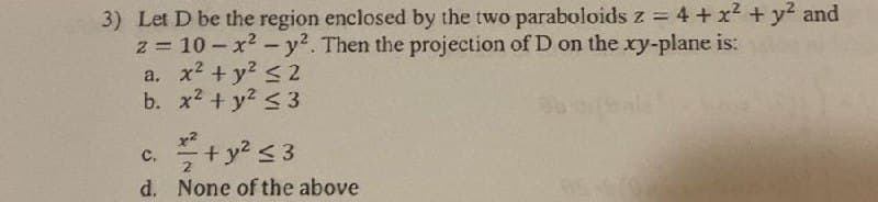 3) Let D be the region enclosed by the two paraboloids z = 4 + x² + y² and
z = 10-x² - y². Then the projection of D on the xy-plane is:
a. x² + y² ≤2
b.
x² + y² ≤3
x2
c.
+ y² ≤3
d. None of the above