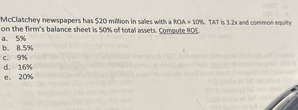 McClatchey newspapers has $20 million in sales with a ROA = 10%. TAT is 3.2x and common equity
on the firm's balance sheet is 50% of total assets. Compute ROE.
a. 5%
b. 8.5%
c. 9%
d. 16%
e. 20%
$72 to
32