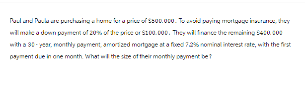 Paul and Paula are purchasing a home for a price of $500,000. To avoid paying mortgage insurance, they
will make a down payment of 20% of the price or $100,000. They will finance the remaining $400,000
with a 30-year, monthly payment, amortized mortgage at a fixed 7.2% nominal interest rate, with the first
payment due in one month. What will the size of their monthly payment be?