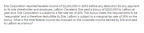 Erie Corporation reported taxable income of $2,200,000 in 20X3 before any deduction for any payment
to its sole shareholder and employee, LaBron Cleveland. Erie paid a bonus of $200,000 to LaBron at
year-end. Erie Corporation is subject to a flat-rate tax of 21%. The bonus meets the requirements to be
"reasonable" and is therefore deductible by Erie. LaBron is subject to a marginal tax rate of 35% on the
bonus. What is the total federal income tax imposed on the corporate income earned by Erie and paid
to LaBron as a bonus?