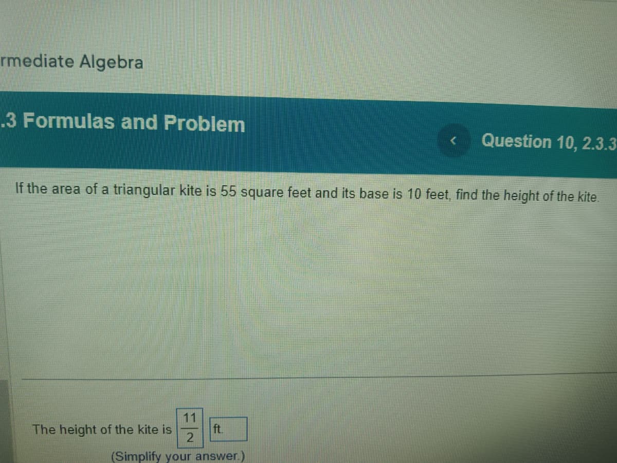 rmediate Algebra
.3 Formulas and Problem
If the area of a triangular kite is 55 square feet and its base is 10 feet, find the height of the kite.
11
ft.
2
(Simplify your answer.)
Question 10, 2.3.3
The height of the kite is