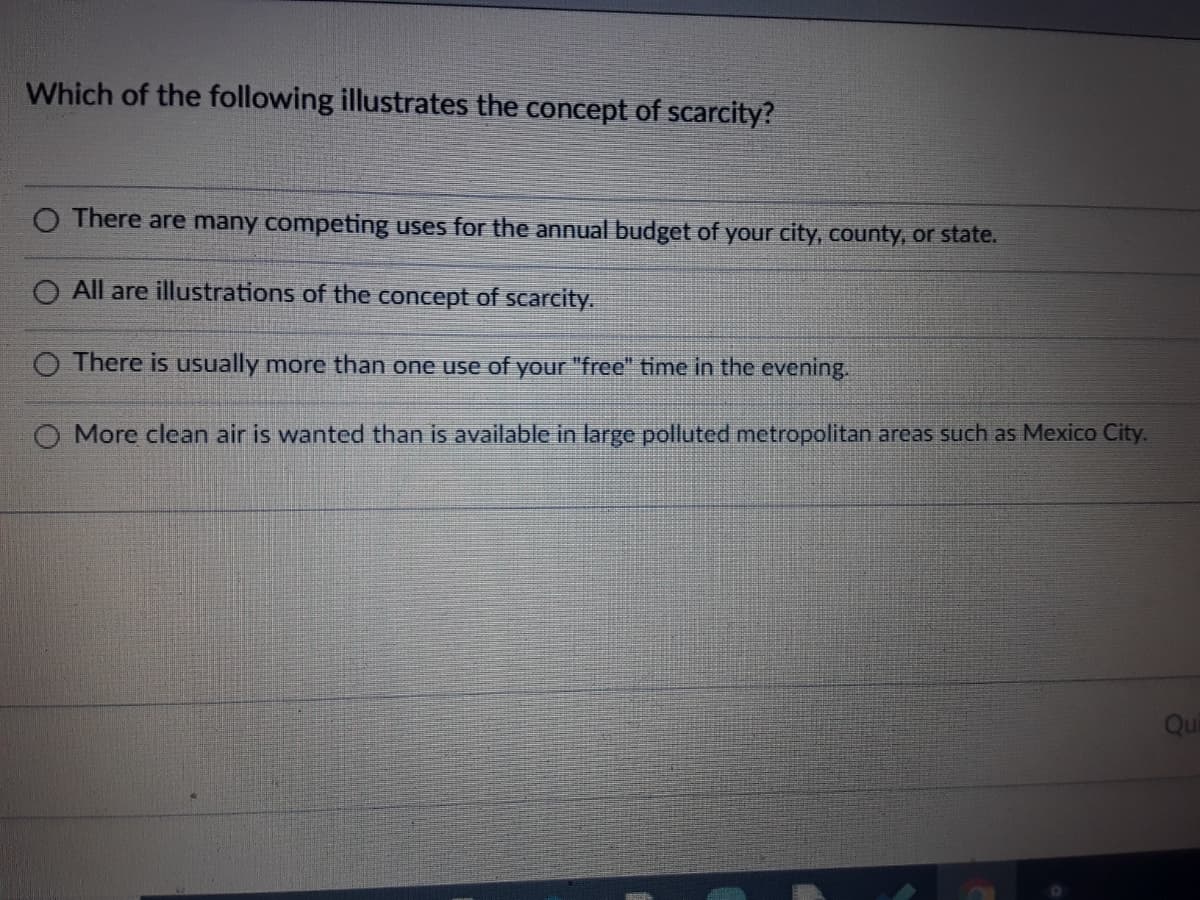 Which of the following illustrates the concept of scarcity?
O There are many competing uses for the annual budget of your city, county, or state.
All are illustrations of the concept of scarcity.
O There is usually more than one use of your "free" time in the evening.
O More clean air is wanted than is available in large polluted metropolitan areas such as Mexico City.
Qui
