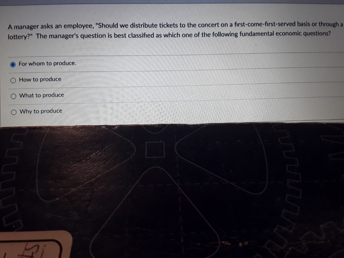 A manager asks an employee, "Should we distribute tickets to the concert on a first-come-first-served basis or through a
lottery?" The manager's question is best classified as which one of the following fundamental economic questions?
For whom to produce.
How to produce
What to produce
O Why to produce
