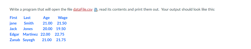 Write a program that will open the file dataFile.csv a, read its contents and print them out. Your output should look like this:
First
Last
Age
Wage
jane
Smith
21.00 21.50
Jack
Jones
20.00 19.50
Edgar Martinez 22.00
Zanab Sayegh
22.75
21.00
21.75
