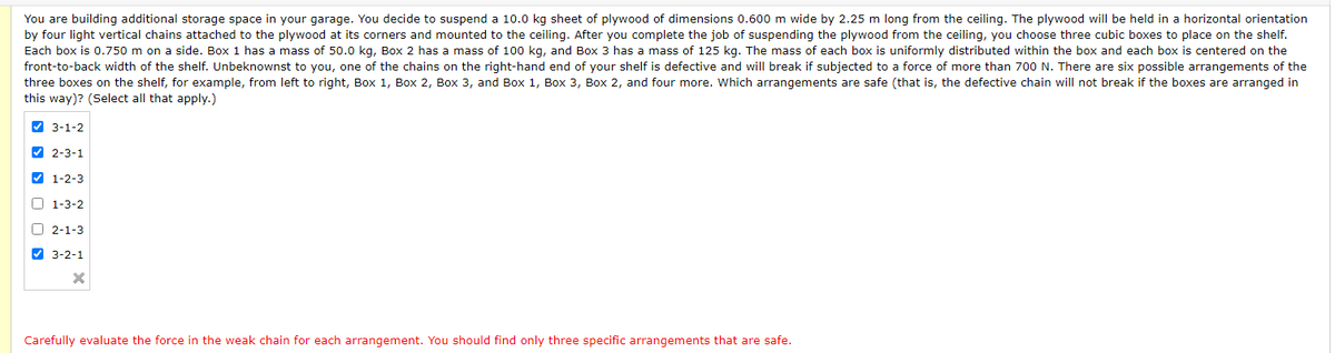 You are building additional storage space in your garage. You decide to suspend a 10.0 kg sheet of plywood of dimensions 0.600 m wide by 2.25 m long from the ceiling. The plywood will be held in a horizontal orientation
by four light vertical chains attached to the plywood at its corners and mounted to the ceiling. After you complete the job of suspending the plywood from the ceiling, you choose three cubic boxes to place on the shelf.
Each box is 0.750 m on a side. Box 1 has a mass of 50.0 kg, Box 2 has a mass of 100 kg, and Box 3 has
mass of 125 kg. The mass of each box is uniformly distributed within the box and each box is centered on the
front-to-back width of the shelf. Unbeknownst to you, one of the chains on the right-hand end of your shelf is defective and will break if subjected to a force of more than 700 N. There are six possible arrangements of the
three boxes on the shelf, for example, from left to right, Box 1, Box 2, Box 3, and Box 1, Box 3, Box 2, and four more. Which arrangements are safe (that is, the defective chain will not break if the boxes are arranged in
this way)? (Select all that apply.)
A 3-1-2
V 2-3-1
V 1-2-3
O 1-3-2
O 2-1-3
V 3-2-1
Carefully evaluate the force in the weak chain for each arrangement. You should find only three specific arrangements that are safe.
