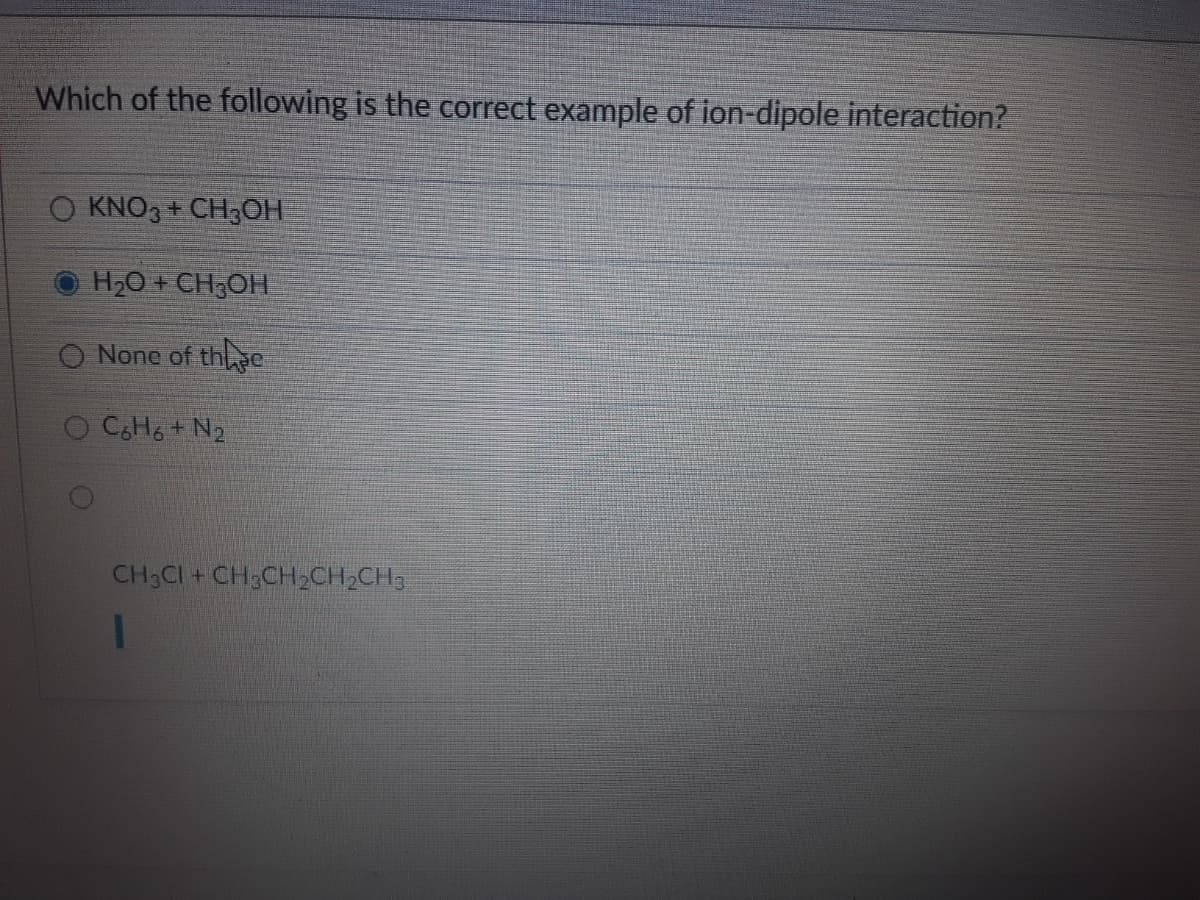 Which of the following is the correct example of ion-dipole interaction?
KNO3 + CH3OH
H2O + CH;OH
O None of thc
O C,H6 + N2
CH3CI + CH3CH2CH2CH,
1
