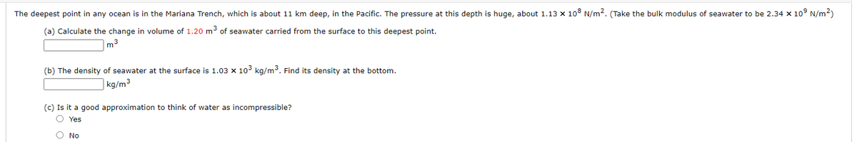 The deepest point in any ocean is in the Mariana Trench, which is about 11 km deep, in the Pacific. The pressure at this depth is huge, about 1.13 x 108 N/m2. (Take the bulk modulus of seawater to be 2.34 x 10° N/m2)
(a) Calculate the change in volume of 1.20 m³ of seawater carried from the surface to this deepest point.
|m3
(b) The density of seawater at the surface is 1.03 x 103 kg/m3. Find its density at the bottom.
kg/m³
(c) Is it a good approximation to think of water as incompressible?
O Yes
No
