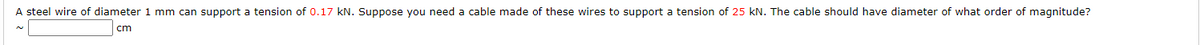 A steel wire of diameter 1 mm can support a tension of 0.17 kN. Suppose you need a cable made of these wires to support a tension of 25 kN. The cable should have diameter of what order of magnitude?
cm
