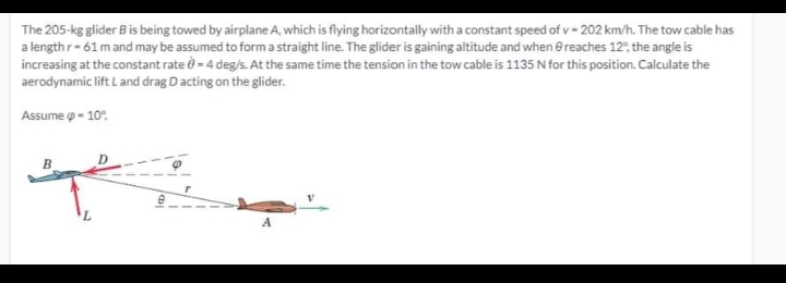 The 205-kg glider Bis being towed by airplane A, which is flying horizontally with a constant speed of v- 202 km/h. The tow cable has
a length r-61m and may be assumed to form a straight line. The glider is gaining altitude and when e reaches 12, the angle is
increasing at the constant rate ở - 4 deg/s. At the same time the tension in the tow cable is 1135 N for this position. Calculate the
aerodynamic lift Land drag D ac
acting on the glider.
Assume o - 10°.
