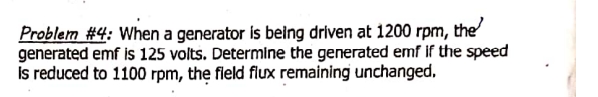 Problem #4: When a generator is being driven at 1200 rpm, the
generated emf is 125 volts. Determine the generated emf if the speed
Is reduced to 1100 rpm, the fleld flux remaining unchanged,
