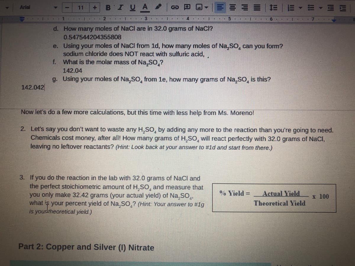 BIUA
Arial
11
GD
2
3...
4
d. How many moles of NaCl are in 32.0 grams of NaCI?
0.547544204355808
e. Using your moles of NaCl from 1d, how many moles of Na,sO, can you form?
sodium chloride does NOT react with sulfuric acid,
What is the molar mass of Na,SO,?
f.
142.04
g. Using your moles of Na,SO, from 1e, how many grams of Na,SO, is this?
142.042
Now let's do a few more calculations, but this time with less help from Ms. Moreno!
2. Let's say you don't want to waste any H,SO, by adding any more to the reaction than you're going to need.
Chemicals cost money, after all! How many grams of H,SO, will react perfectly with 32.0 grams of NaCI,
leaving no leftover reactants? (Hint: Look back at your answer to #1d and start from there.)
3. If you do the reaction in the lab with 32.0 grams of NaCl and
the perfect stoichiometric amount of H,SO, and measure that
you only make 32.42 grams (your actual yield) of Na SO,,
what is your percent yield of Na, SO,? (Hint: Your answer to #1g
is yourtheoretical yield.)
% Yield =
Actual Yield
x 100
Theoretical Yield
Part 2: Copper and Silver (1) Nitrate
!!!
