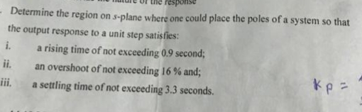 Determine the region on s-plane where one could place the poles of a system so that
the output response to a unit step satisfies:
a rising time of not exceeding 0.9 second;
an overshoot of not exceeding 16 % and;
ii.
i.
ii.
Kp =
a settling time of not exceeding 3.3 seconds.
