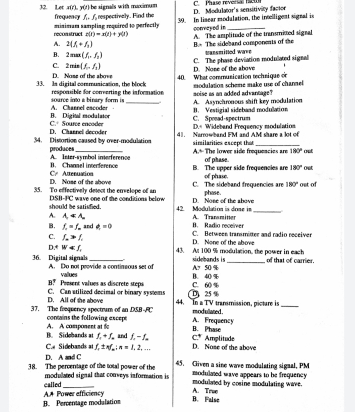C. Phase reversal
D. Modulator's sensitivity factor
39. In linear modulation, the intelligent signal is
conveyed in
A. The amplitude of the transmitted signal
BA The sideband components of the
transmitted wave
C. The phase deviation modulated signal
D. None of the above
| 40. What communication technique or
modulation scheme make use of channel
noise as an added advantage?
A. Asynchronous shift key modulation
B. Vestigial sideband modulation
C. Spread-spectrum
D.4 Wideband Frequency modulation
|41. Narrowband FM and AM share a lot of
similarities except that ,
A+ The lower side frequencies are 180° out
of phase.
B. The upper side frequencies are 180° out
of phase.
C. The sideband frequencies are 180° out of
phase.
D. None of the above
| 42. Modulation is done in ,
A. Transmitter
B. Radio receiver
C. Between transmitter and radio receiver
D. None of the above
|43. At 100 % modulation, the power in each
sidebands is,
A 50 %
В. 40 %
С. 60 %
D 25 %
| 44. In a TV transmission, picture is
32. Let x(1), y(1) be signals with maximum
frequency f,. f;respectively. Find the
minimum sampling required to perfectly
reconstruct z(t) = x(t)+ y(t)
A. 2(f,+f;)
B. 2 max ( f,. fa)
C. 2 min (f,. fa)
D. None of the above
33. In digital communication, the block
responsible for converting the information
source into a binary form is _
A. Channel encoder :
B. Digital modulator
C. Source encoder
D. Channel decoder
34. Distortion caused by over-modulation
produces
A. Inter-symbol interference
B. Channel interference
C+ Attenuation
D. None of the above
35. To effectively detect the envelope of an
DSB-FC wave one of the conditions below
should be satisfied.
A. A, «A.
B. f. =f, and =0
C. f„>f.
DA W«f,
36. Digital signals .
A. Do not provide a continuous set of
values
_of that of carrier.
B? Present values as discrete steps
C. Can utilized decimal or binary systems
D. All of the above
37. The frequency spectrum of an DSB-PC
contains the following except
A. A'component at fc
B. Sidebands at f,+f, and f,- f.
Ca Sidebands at f, ±inf_in = 1, 2, ...
modulated.
A. Frequency
B. Phase
C* Amplitude
D. None of the above
D. A and C
38. The percentage of the total power of the
modulated signal that conveys information is
called
AA Power efficiency
B. Percentage modulation
45. Given a sine wave modulating signal, PM
modulated wave appears to be frequency
modulated by cosine modulating wave.
A. True
B. False
