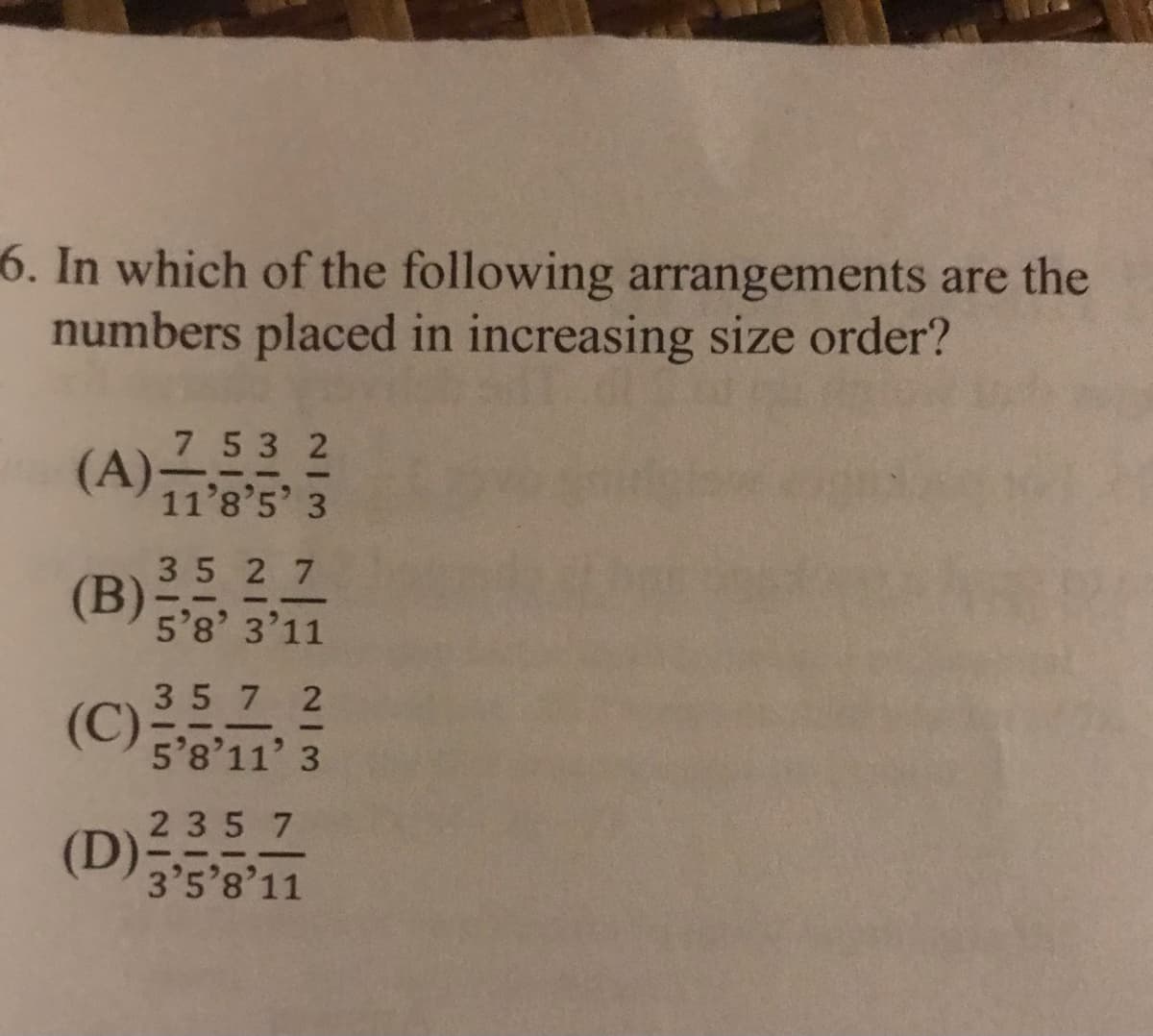 6. In which of the following arrangements are the
numbers placed in increasing size order?
(A)253 2
11'8'5' 3
7 53 2
35 2 7
(B)
5'8' 3'11
35 7 2
(C)8'11' 3
5'8'11' 3
2357
(D)
3'5'8'11
