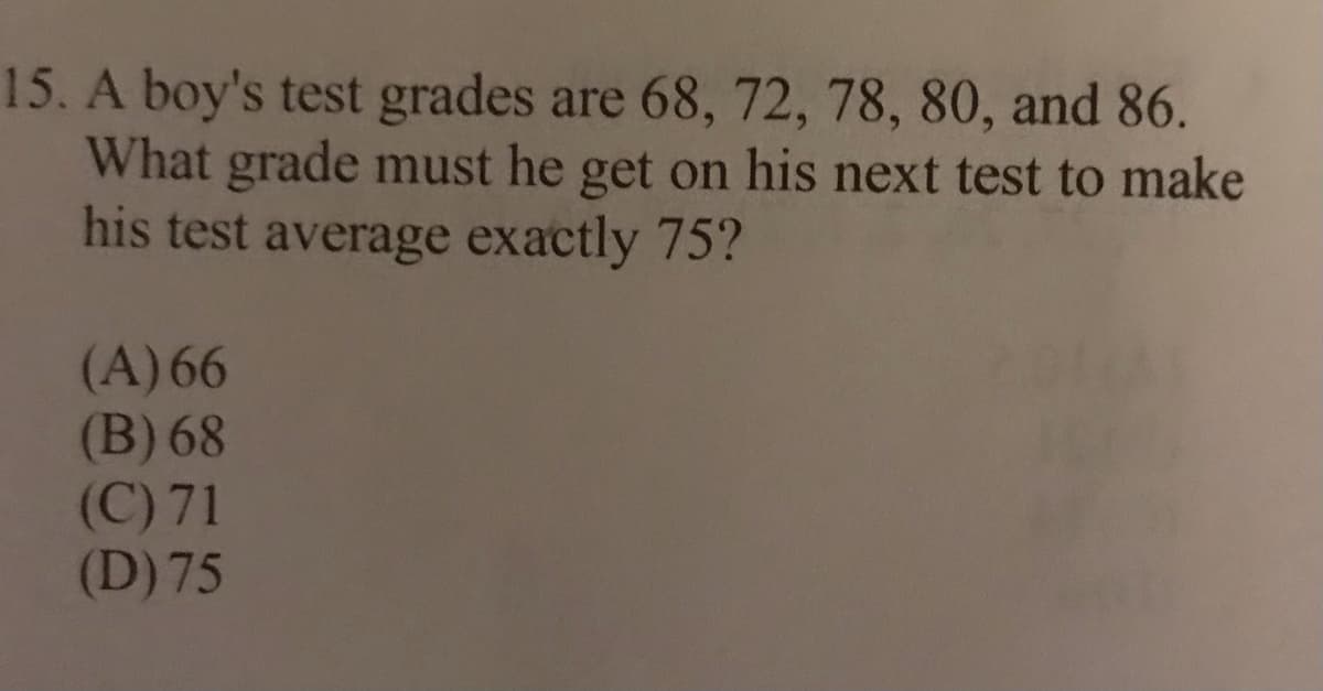 15. A boy's test grades are 68, 72, 78, 80, and 86.
What grade must he get on his next test to make
his test average exactly 75?
(A) 66
(B) 68
(C) 71
(D) 75
