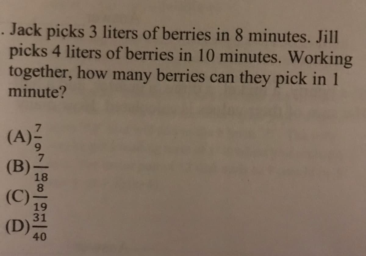 . Jack picks 3 liters of berries in 8 minutes. Jill
picks 4 liters of berries in 10 minutes. Working
together, how many berries can they pick in 1
minute?
(A),
(B)
18
(C)-
19
31
(D)
40
ソ7
