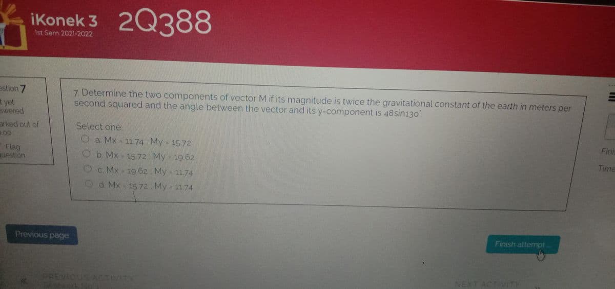 2Q388
iKonek 3
1st Serm 2021-2022
estion 7
7 Determine the two components of vector M if its magnitude is twice the gravitational constant of the earth in meters per
second squared and the angle between the vector and its y-component is 48sin130.
t yet
swered
Select one
arked out of
D00
Oa Mx 1174 My 1572
Finis
Flag
question
Ob.Mx 1572 My 19 6a
Time
Oc. Mx 19 62 My 1174
Od. Mx 1572 My 1174
Finish attempt
Previous page
NEXT ACTIVITY
PREVIOUS ACTIVITY
Satvork No
