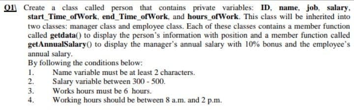 o1 Create a class called person that contains private variables: ID, name, job, salary,
start_Time_ofWork, end Time_ofWork, and hours_ofWork. This class will be inherited into
two classes: manager class and employee class. Each of these classes contains a member function
called getdata() to display the person's information with position and a member function called
getAnnualSalary() to display the manager's annual salary with 10% bonus and the employee's
annual salary.
By following the conditions below:
1.
2.
Name variable must be at least 2 characters.
Salary variable between 300 - 500.
3.
Works hours must be 6 hours.
4.
Working hours should be between 8 a.m. and 2 p.m.
