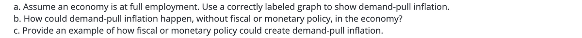 a. Assume an economy is at full employment. Use a correctly labeled graph to show demand-pull inflation.
b. How could demand-pull inflation happen, without fiscal or monetary policy, in the economy?
c. Provide an example of how fiscal or monetary policy could create demand-pull inflation.
