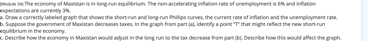 (Module 34) The economy of Maxistan is in long-run equilibrium. The non-accelerating inflation rate of unemployment is 6% and inflation
expectations are currently 3%.
a. Draw a correctly labeled graph that shows the short-run and long-run Phillips curves, the current rate of inflation and the unemployment rate.
b. Suppose the government of Maxistan decreases taxes. In the graph from part (a), identify a point "T" that might reflect the new short-run
equilibrium in the economy.
c. Describe how the economy in Maxistan would adjust in the long run to the tax decrease from part (b). Describe how this would affect the graph.
