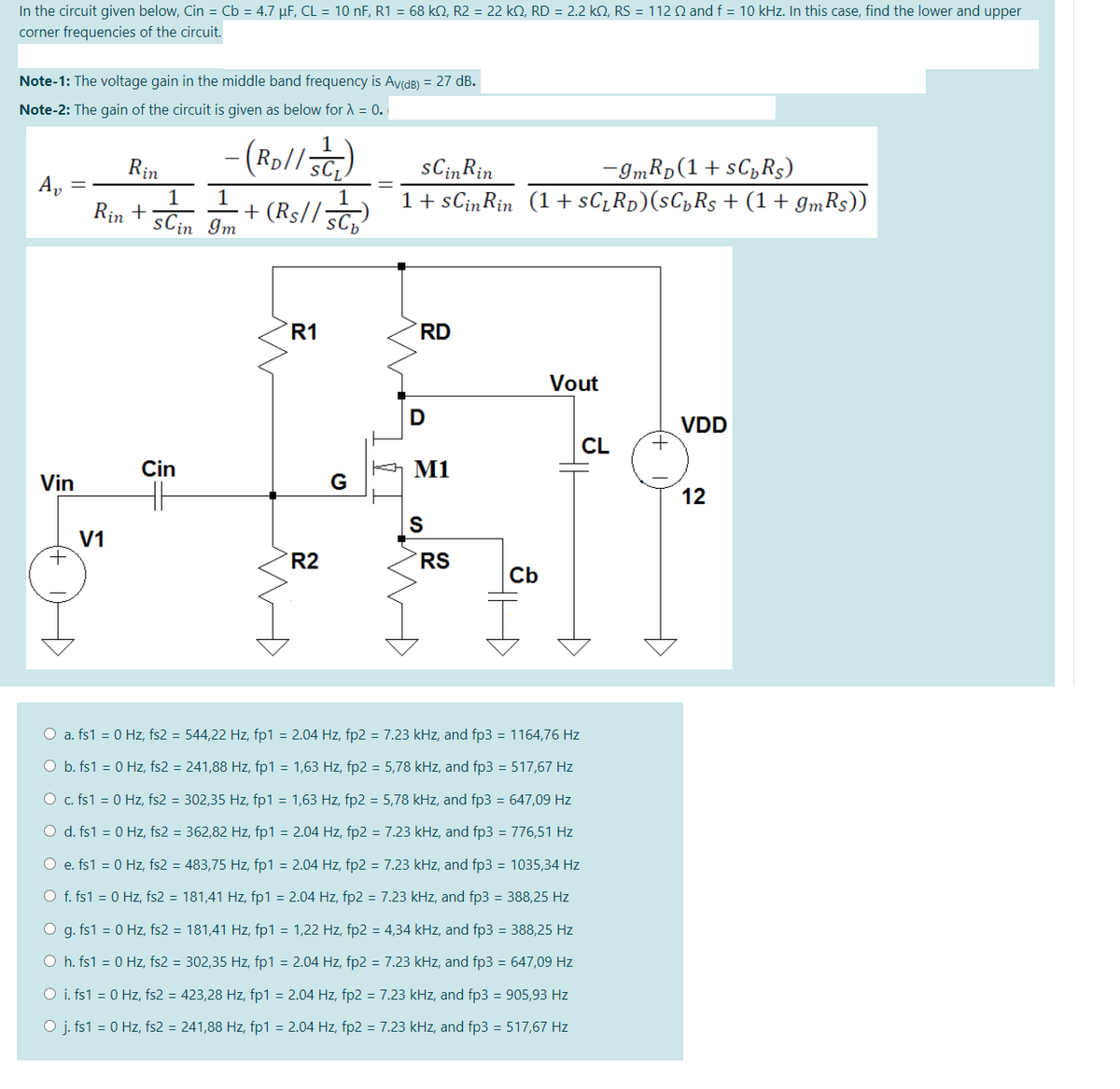 In the circuit given below, Cin = Cb = 4.7 µF, CL = 10 nF, R1 = 68 kN, R2 = 22 k2, RD = 2.2 kN, RS = 112 Q and f = 10 kHz. In this case, find the lower and upper
corner frequencies of the circuit.
Note-1: The voltage gain in the middle band frequency is AvidB) = 27 dB.
Note-2: The gain of the circuit is given as below for A = 0.
(Rp//SCL
sCinRin
1 + sCinRin (1 + sC_Rp)(sC„Rs + (1+ gmRs))
-ImRp (1+ sC,Rs)
Rin
1
1
Rin +
sCin Im
1
+ (Rs// 5C
R1
RD
Vout
D
VDD
CL
Cin
M1
Vin
G
12
S
V1
+
R2
RS
Cb
O a. fs1 = 0 Hz, fs2 = 544,22 Hz, fp1 = 2.04 Hz, fp2 = 7.23 kHz, and fp3 = 1164,76 Hz
O b. fs1 = 0 Hz, fs2 = 241,88 Hz, fp1 = 1,63 Hz, fp2 = 5,78 kHz, and fp3 = 517,67 Hz
O c. fs1 = 0 Hz, fs2 = 302,35 Hz, fp1 = 1,63 Hz, fp2 = 5,78 kHz, and fp3 = 647,09 Hz
O d. fs1 = 0 Hz, fs2 = 362,82 Hz, fp1 = 2.04 Hz, fp2 = 7.23 kHz, and fp3 = 776,51 Hz
O e. fs1 = 0 Hz, fs2 = 483,75 Hz, fp1 = 2.04 Hz, fp2 = 7.23 kHz, and fp3 = 1035,34 Hz
O f. fs1 = 0 Hz, fs2 = 181,41 Hz, fp1 = 2.04 Hz, fp2 = 7.23 kHz, and fp3 = 388,25 Hz
O g. fs1 = 0 Hz, fs2 = 181,41 Hz, fp1 = 1,22 Hz, fp2 = 4,34 kHz, and fp3 = 388,25 Hz
O h. fs1 = 0 Hz, fs2 = 302,35 Hz, fp1 = 2.04 Hz, fp2 = 7.23 kHz, and fp3 = 647,09 Hz
O i. fs1 = 0 Hz, fs2 = 423,28 Hz, fp1 = 2.04 Hz, fp2 = 7.23 kHz, and fp3 = 905,93 Hz
O j. fs1 = 0 Hz, fs2 = 241,88 Hz, fp1 = 2.04 Hz, fp2 = 7.23 kHz, and fp3 = 517,67 Hz
수
