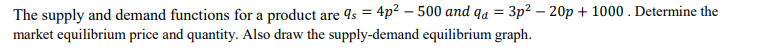 The supply and demand functions for a product are 4s = 4p? – 500 and qa = 3p² – 20p + 1000 . Determine the
market equilibrium price and quantity. Also draw the supply-demand equilibrium graph.
%3D
