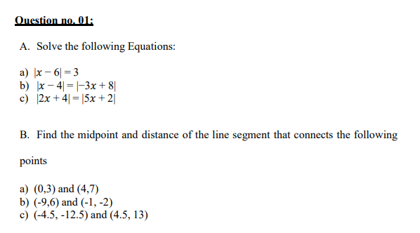 Question no. 01:
A. Solve the following Equations:
a) |x – 6| = 3
b) x – 4| =|-3x + 8||
c) 2x + 4| = |5x + 2|
B. Find the midpoint and distance of the line segment that connects the following
points
a) (0,3) and (4,7)
b) (-9,6) and (-1, -2)
c) (-4.5, -12.5) and (4.5, 13)
