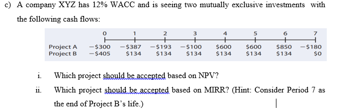 c) A company XYZ has 12% WACC and is seeing two mutually exclusive investments with
the following cash flows:
Project A
-$300
-$405
-$387
$134
-$193
$134
-$100
$134
$600
$600
$134
$850 -$180
$134
$134
$0
i Which project should be accepted based on NPV?
ii.
Which project şhould be accepted based on MIRR? (Hint: Consider Period 7 as
the end of Project B's life.)
