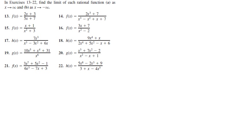 In Exercises 13–22, find the limit of each rational function (a) as
x→ 00 and (b) as x -oo.
2x + 3
5x + 7
2r³ + 7
x³ - x? + x + 7
13. f(x) =
14. f(x)
3x + 7
15. f(x)
16. f(x) :
x? - 2
9x4 + x
7x3
x3 - 3x2 + 6r
17. h(x)
18. h(x)
2r + 5x2 – x + 6
x³ + 7x² – 2
x2 - x +1
10x + x4 + 31
19. g(x)
20. g(x)
3x + 5x² – 1
5x8 – 2r3 + 9
21. f(x)
22. h(x)
3 + x - 4x
6r3 – 7x + 3
