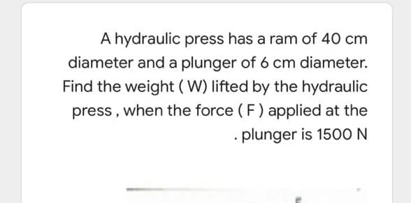 A hydraulic press has a ram of 40 cm
diameter and a plunger of 6 cm diameter.
Find the weight (W) lifted by the hydraulic
press, when the force ( F) applied at the
· plunger is 150O N
