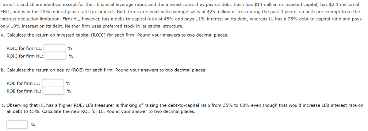 Firms HL and LL are identical except for their financial leverage ratios and the interest rates they pay on debt. Each has $14 million in invested capital, has $2.1 million of
EBIT, and is in the 25% federal-plus-state tax bracket. Both firms are small with average sales of $25 million or less during the past 3 years, so both are exempt from the
interest deduction limitation. Firm HL, however, has a debt-to-capital ratio of 45% and pays 11% interest on its debt, whereas LL has a 35% debt-to-capital ratio and pays
only 10% interest on its debt. Neither firm uses preferred stock in its capital structure.
a. Calculate the return on invested capital (ROIC) for each firm. Round your answers to two decimal places.
ROIC for firm LL:
ROIC for firm HL:
%
%
b. Calculate the return on equity (ROE) for each firm. Round your answers to two decimal places.
ROE for firm LL:
ROE for firm HL:
%
%
c. Observing that HL has a higher ROE, LL's treasurer is thinking of raising the debt-to-capital ratio from 35% to 60% even though that would increase LL's interest rate on
all debt to 15%. Calculate the new ROE for LL. Round your answer to two decimal places.
%