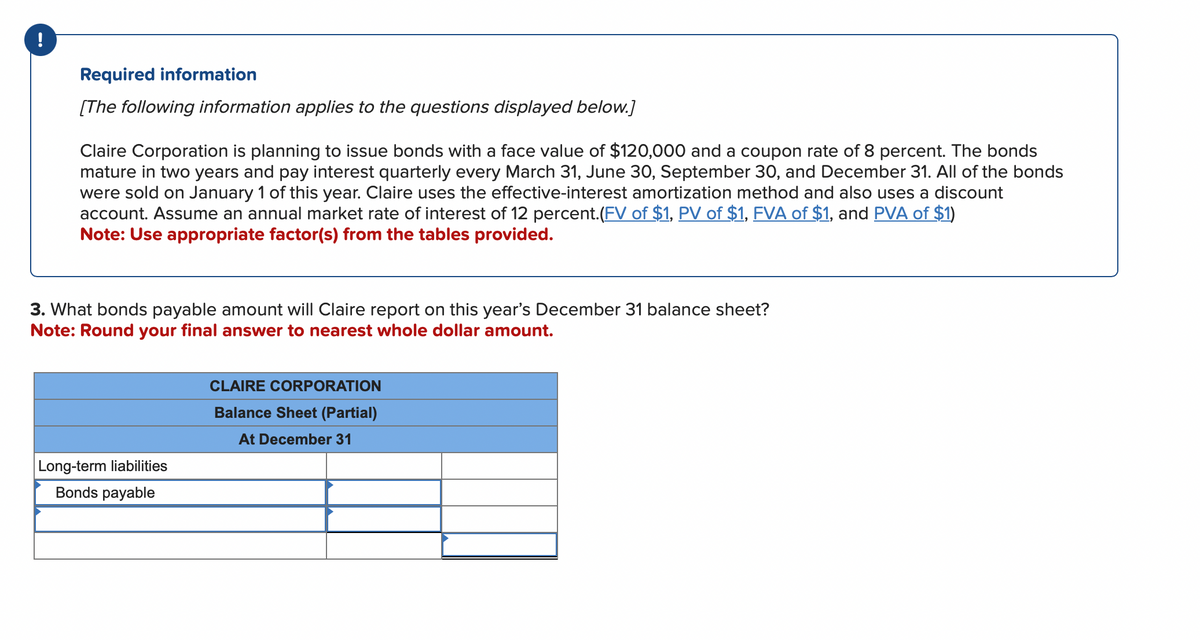 !
Required information
[The following information applies to the questions displayed below.]
Claire Corporation is planning to issue bonds with a face value of $120,000 and a coupon rate of 8 percent. The bonds
mature in two years and pay interest quarterly every March 31, June 30, September 30, and December 31. All of the bonds
were sold on January 1 of this year. Claire uses the effective-interest amortization method and also uses a discount
account. Assume an annual market rate of interest of 12 percent. (FV of $1, PV of $1, FVA of $1, and PVA of $1)
Note: Use appropriate factor(s) from the tables provided.
3. What bonds payable amount will Claire report on this year's December 31 balance sheet?
Note: Round your final answer to nearest whole dollar amount.
Long-term liabilities
Bonds payable
CLAIRE CORPORATION
Balance Sheet (Partial)
At December 31