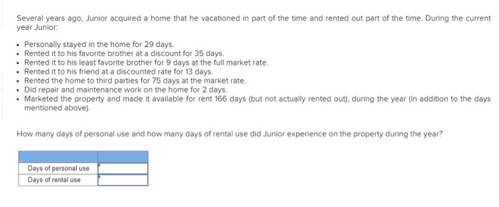 Several years ago, Junior acquired a home that he vacationed in part of the time and rented out part of the time. During the current
year Junior:
Personally stayed in the home for 29 days.
Rented it to his favorite brother at a discount for 35 days.
Rented it to his least favorite brother for 9 days at the full market rate.
Rented it to his friend at a discounted rate for 13 days.
Rented the home to third parties for 75 days at the market rate.
Did repair and maintenance work on the home for 2 days.
Marketed the property and made it available for rent 166 days (but not actually rented out), during the year (in addition to the days
mentioned above).
How many days of personal use and how many days of rental use did Junior experience on the property during the year?
Days of personal use
Days of rental use