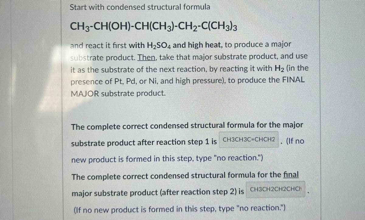 ### Chemical Reaction Steps and Product Formation

#### Step 1: Initial Substrate and Reaction Conditions
Start with the condensed structural formula:
\[ \text{CH}_3\text{-CH(OH)-CH(CH}_3\text{)-CH}_2\text{-C(CH}_3\text{)_3} \]

React it first **with H\(_2\)SO\(_4\) and high heat**, to produce a major substrate product.

#### Step 2: Reacting the Major Substrate Product
Then, take that major substrate product, and use it as the substrate of the next reaction, **by reacting it with H\(_2\)** (in the presence of Pt, Pd, or Ni, and high pressure), to produce the **FINAL MAJOR** substrate product.

#### Reaction Products

1. **The complete correct condensed structural formula for the major substrate product after reaction step 1 is:**
   \[ \text{CH}_3\text{CH}_3\text{C=CHCH}_2 \]
   (If no new product is formed in this step, type "no reaction.")

2. **The complete correct condensed structural formula for the final major substrate product (after reaction step 2) is:**
   \[ \text{CH}_3\text{CH}_2\text{CH}_2\text{CH} \]
   (If no new product is formed in this step, type "no reaction.")